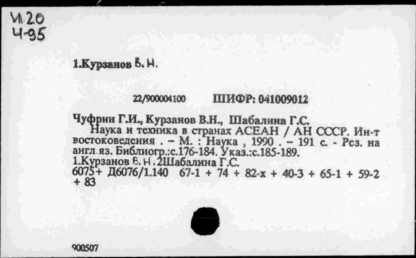 ﻿*Л2о
4-^5
1£урзанов Ь. М.
22/900004100 ШИФР: 041009012
ЧуЛрин Г.ИП Курзанов В.Н., Шабалина Г.С.
Наука и техника в странах АСЕАН / АН СССР. Ин-т востоковедения . - М. : Наука , 1990 . - 191 с. - Рез. на англ яз. Библиогр.:с.176-184. Указ.:с.185-189.
1-Курзанов 6. Ч ./Шабалина Г.С.
6075+ Д6076/1.140 67-1 + 74 + 82-х + 40-3 + 65-1 + 59-2 + 83
<ЮО5О7